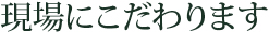 現場にこだわります