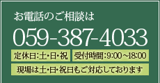 お電話のご相談は059-387-4033【定休日】土・日・祝日【受付時間】9:00～18:00 現場は土・日・祝日もご対応しております