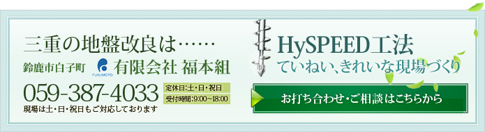三重の地盤改良は……鈴鹿市白子町 有限会社福本組 ［TEL］059-387-4033 【定休日】土・日・祝日【受付時間】9:00～18:00 現場は土・日・祝日もご対応しております HySPEED工法 ていねい、きれいな現場づくり［お打ち合わせ・ご相談はこちらから］